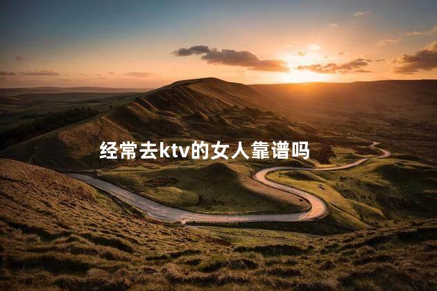   经常去ktv的女人靠谱吗,经常去ktv的女的好不好